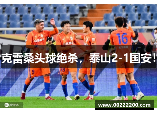 克雷桑头球绝杀，泰山2-1国安！